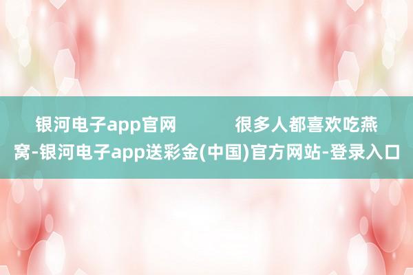 银河电子app官网            很多人都喜欢吃燕窝-银河电子app送彩金(中国)官方网站-登录入口
