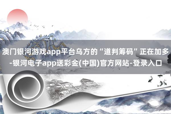 澳门银河游戏app平台乌方的“道判筹码”正在加多-银河电子app送彩金(中国)官方网站-登录入口