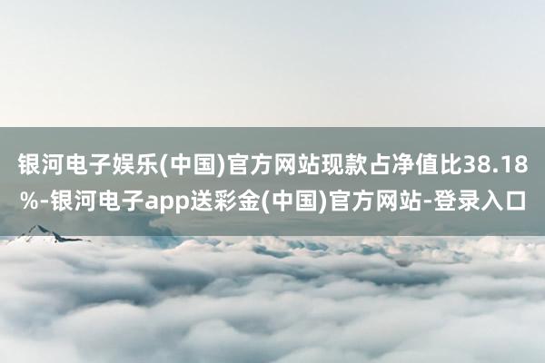 银河电子娱乐(中国)官方网站现款占净值比38.18%-银河电子app送彩金(中国)官方网站-登录入口