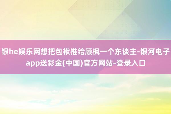 银he娱乐网想把包袱推给顾枫一个东谈主-银河电子app送彩金(中国)官方网站-登录入口