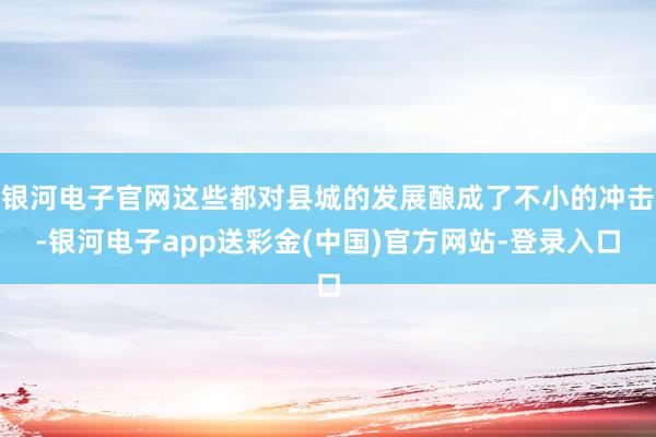 银河电子官网这些都对县城的发展酿成了不小的冲击-银河电子app送彩金(中国)官方网站-登录入口