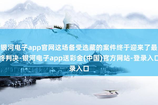 银河电子app官网这场备受选藏的案件终于迎来了最终判决-银河电子app送彩金(中国)官方网站-登录入口