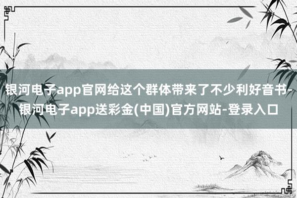 银河电子app官网给这个群体带来了不少利好音书-银河电子app送彩金(中国)官方网站-登录入口