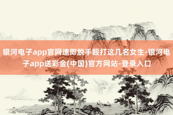 银河电子app官网速即脱手殴打这几名女生-银河电子app送彩金(中国)官方网站-登录入口