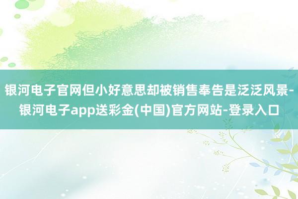 银河电子官网但小好意思却被销售奉告是泛泛风景-银河电子app送彩金(中国)官方网站-登录入口