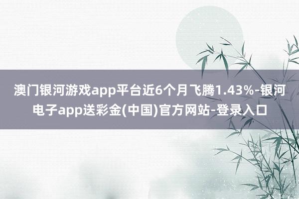 澳门银河游戏app平台近6个月飞腾1.43%-银河电子app送彩金(中国)官方网站-登录入口