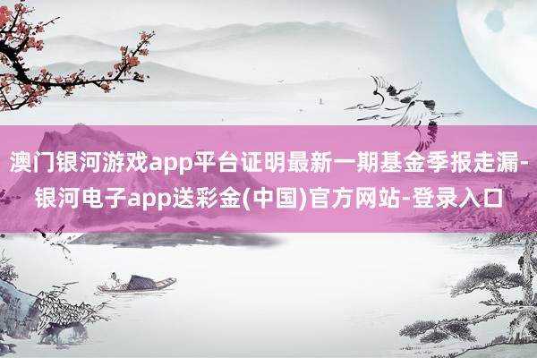 澳门银河游戏app平台证明最新一期基金季报走漏-银河电子app送彩金(中国)官方网站-登录入口