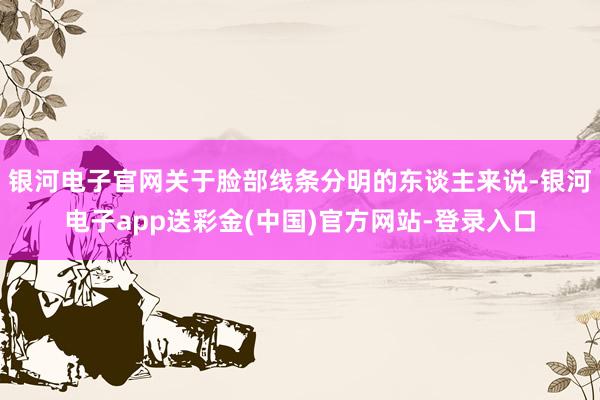 银河电子官网关于脸部线条分明的东谈主来说-银河电子app送彩金(中国)官方网站-登录入口