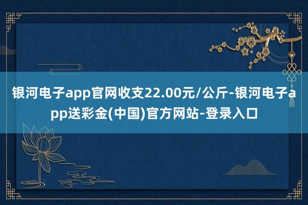 银河电子app官网收支22.00元/公斤-银河电子app送彩金(中国)官方网站-登录入口