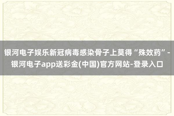 银河电子娱乐新冠病毒感染骨子上莫得“殊效药”-银河电子app送彩金(中国)官方网站-登录入口