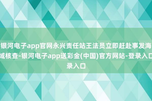 银河电子app官网永兴责任站王法员立即赶赴事发海域核查-银河电子app送彩金(中国)官方网站-登录入口