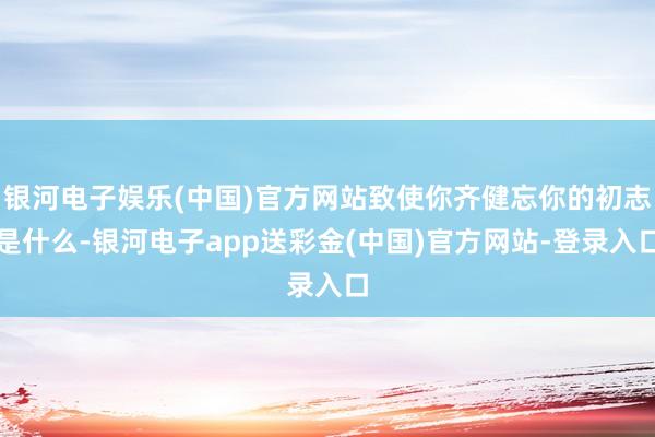 银河电子娱乐(中国)官方网站致使你齐健忘你的初志是什么-银河电子app送彩金(中国)官方网站-登录入口