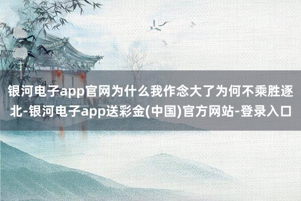 银河电子app官网　　为什么我作念大了为何不乘胜逐北-银河电子app送彩金(中国)官方网站-登录入口