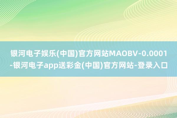 银河电子娱乐(中国)官方网站MAOBV-0.0001-银河电子app送彩金(中国)官方网站-登录入口