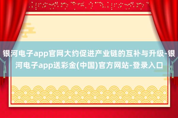 银河电子app官网大约促进产业链的互补与升级-银河电子app送彩金(中国)官方网站-登录入口