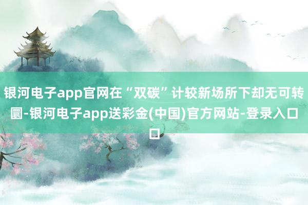银河电子app官网在“双碳”计较新场所下却无可转圜-银河电子app送彩金(中国)官方网站-登录入口