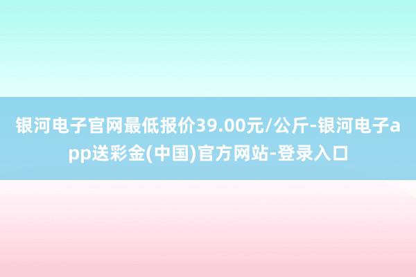 银河电子官网最低报价39.00元/公斤-银河电子app送彩金(中国)官方网站-登录入口