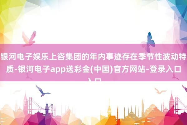 银河电子娱乐上咨集团的年内事迹存在季节性波动特质-银河电子app送彩金(中国)官方网站-登录入口