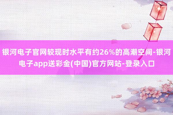 银河电子官网较现时水平有约26%的高潮空间-银河电子app送彩金(中国)官方网站-登录入口