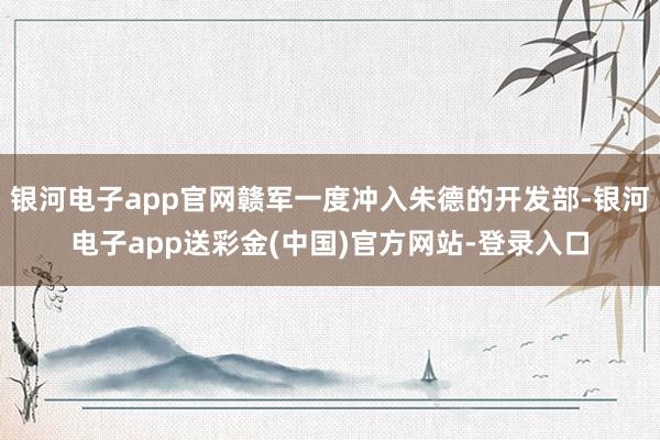银河电子app官网赣军一度冲入朱德的开发部-银河电子app送彩金(中国)官方网站-登录入口