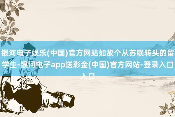 银河电子娱乐(中国)官方网站如故个从苏联转头的留学生-银河电子app送彩金(中国)官方网站-登录入口