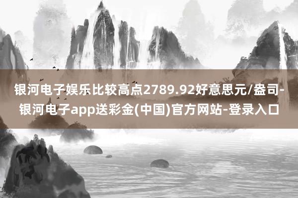 银河电子娱乐比较高点2789.92好意思元/盎司-银河电子app送彩金(中国)官方网站-登录入口