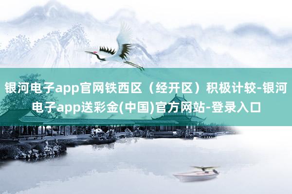 银河电子app官网铁西区（经开区）积极计较-银河电子app送彩金(中国)官方网站-登录入口