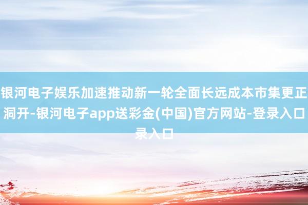银河电子娱乐加速推动新一轮全面长远成本市集更正洞开-银河电子app送彩金(中国)官方网站-登录入口