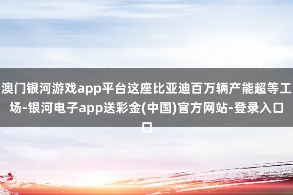 澳门银河游戏app平台这座比亚迪百万辆产能超等工场-银河电子app送彩金(中国)官方网站-登录入口