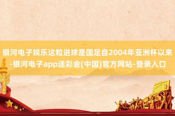 银河电子娱乐这粒进球是国足自2004年亚洲杯以来-银河电子app送彩金(中国)官方网站-登录入口