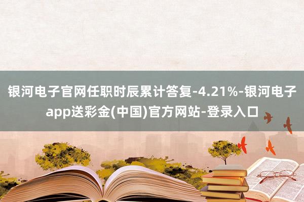 银河电子官网任职时辰累计答复-4.21%-银河电子app送彩金(中国)官方网站-登录入口