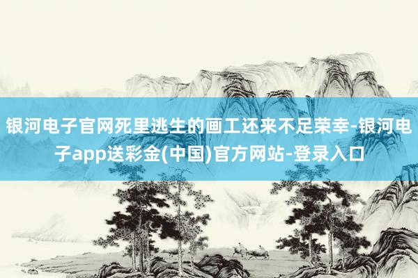 银河电子官网死里逃生的画工还来不足荣幸-银河电子app送彩金(中国)官方网站-登录入口