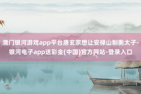 澳门银河游戏app平台唐玄宗想让安禄山制衡太子-银河电子app送彩金(中国)官方网站-登录入口