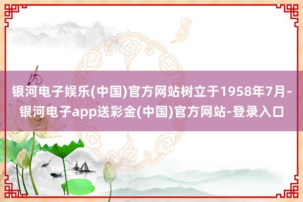 银河电子娱乐(中国)官方网站树立于1958年7月-银河电子app送彩金(中国)官方网站-登录入口