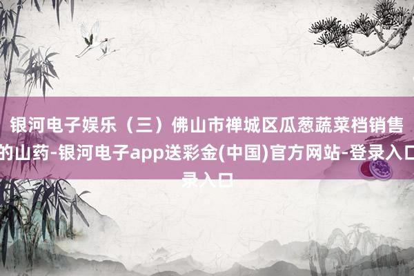 银河电子娱乐　　（三）佛山市禅城区瓜葱蔬菜档销售的山药-银河电子app送彩金(中国)官方网站-登录入口
