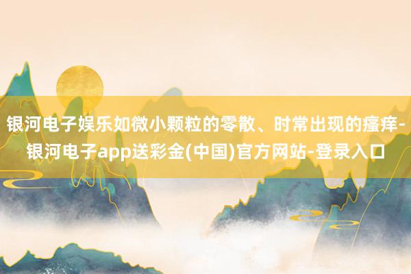 银河电子娱乐如微小颗粒的零散、时常出现的瘙痒-银河电子app送彩金(中国)官方网站-登录入口
