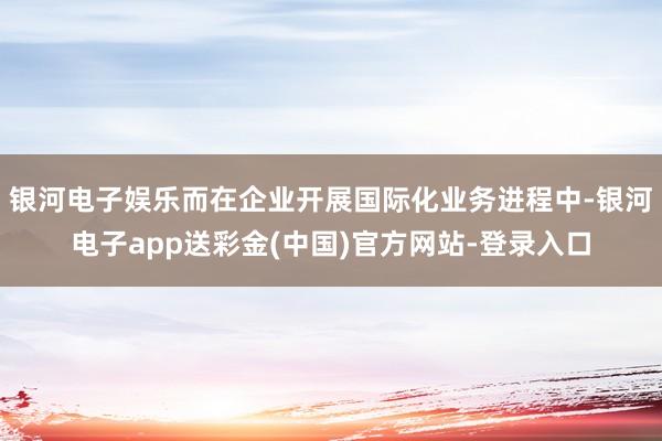 银河电子娱乐而在企业开展国际化业务进程中-银河电子app送彩金(中国)官方网站-登录入口
