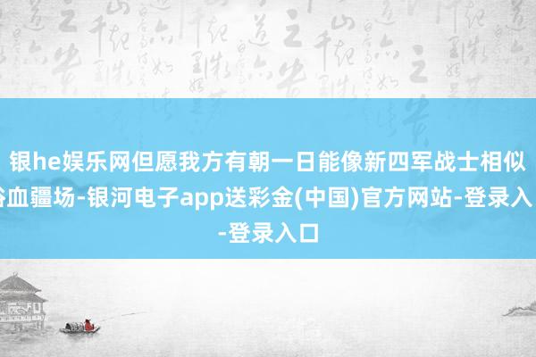 银he娱乐网但愿我方有朝一日能像新四军战士相似浴血疆场-银河电子app送彩金(中国)官方网站-登录入口