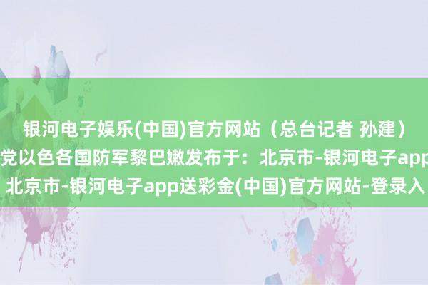 银河电子娱乐(中国)官方网站（总台记者 孙建）贝鲁特贝卡谷地黎真主党以色各国防军黎巴嫩发布于：北京市-银河电子app送彩金(中国)官方网站-登录入口