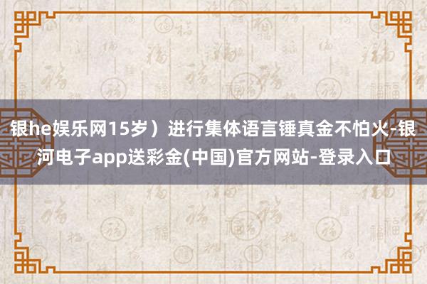 银he娱乐网15岁）进行集体语言锤真金不怕火-银河电子app送彩金(中国)官方网站-登录入口