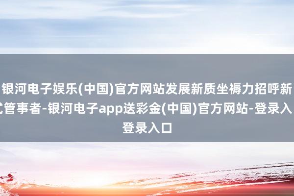 银河电子娱乐(中国)官方网站发展新质坐褥力招呼新式管事者-银河电子app送彩金(中国)官方网站-登录入口