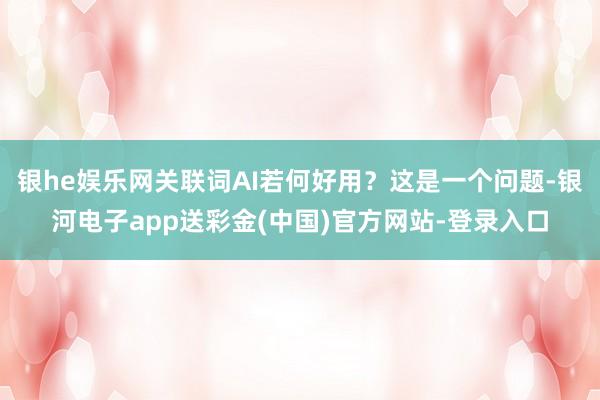 银he娱乐网关联词AI若何好用？这是一个问题-银河电子app送彩金(中国)官方网站-登录入口