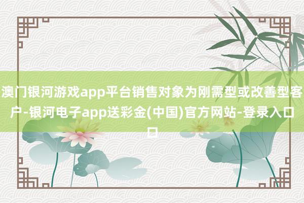 澳门银河游戏app平台销售对象为刚需型或改善型客户-银河电子app送彩金(中国)官方网站-登录入口