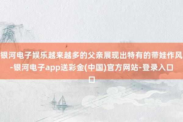 银河电子娱乐越来越多的父亲展现出特有的带娃作风-银河电子app送彩金(中国)官方网站-登录入口