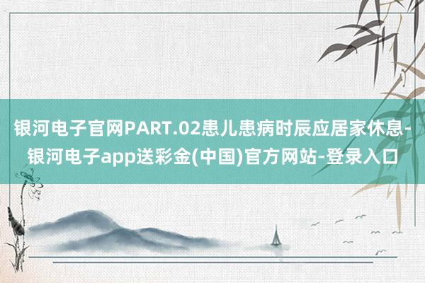 银河电子官网PART.02患儿患病时辰应居家休息-银河电子app送彩金(中国)官方网站-登录入口