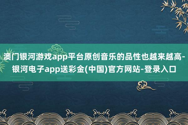 澳门银河游戏app平台原创音乐的品性也越来越高-银河电子app送彩金(中国)官方网站-登录入口