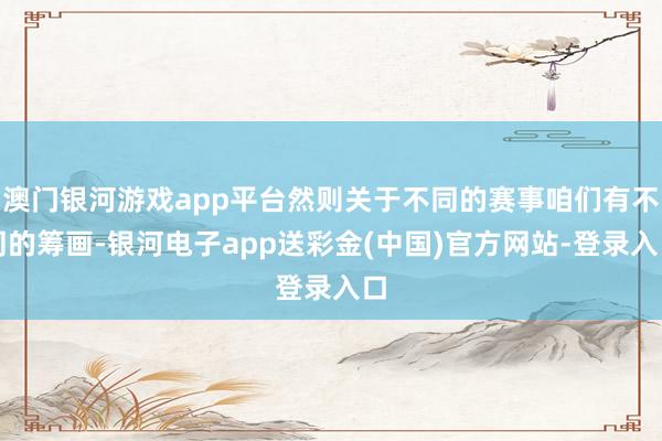 澳门银河游戏app平台然则关于不同的赛事咱们有不同的筹画-银河电子app送彩金(中国)官方网站-登录入口