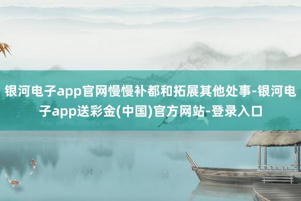 银河电子app官网慢慢补都和拓展其他处事-银河电子app送彩金(中国)官方网站-登录入口