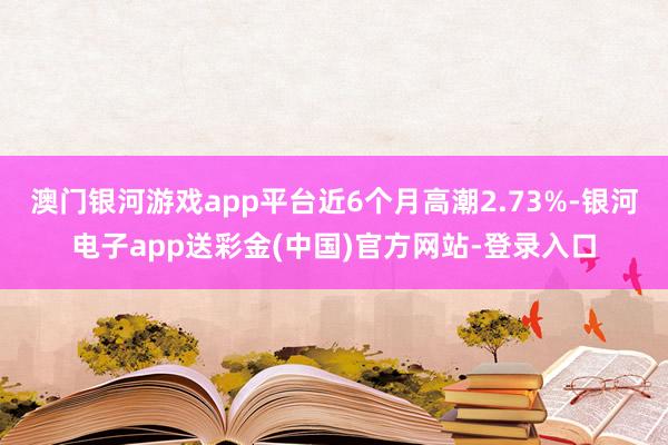 澳门银河游戏app平台近6个月高潮2.73%-银河电子app送彩金(中国)官方网站-登录入口
