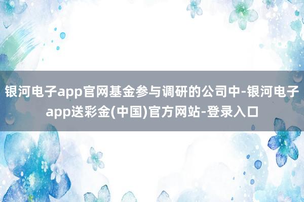 银河电子app官网基金参与调研的公司中-银河电子app送彩金(中国)官方网站-登录入口